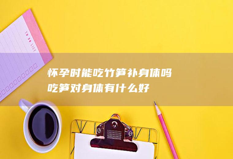 怀孕时能吃竹笋补身体吗(吃笋对身体有什么好)