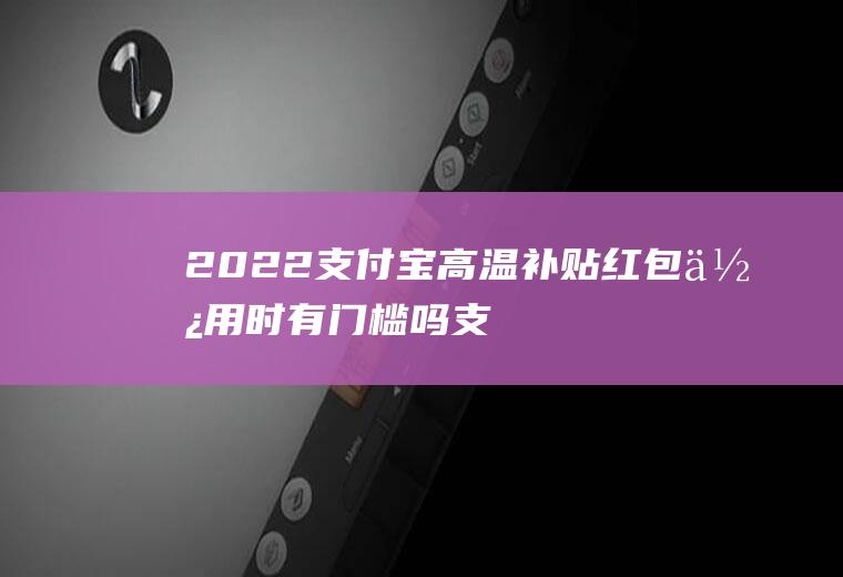 2022支付宝高温补贴红包使用时有门槛吗(支付宝无门槛红包怎么使用)