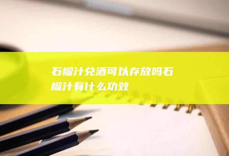 石榴汁兑酒可以存放吗(石榴汁有什么功效)