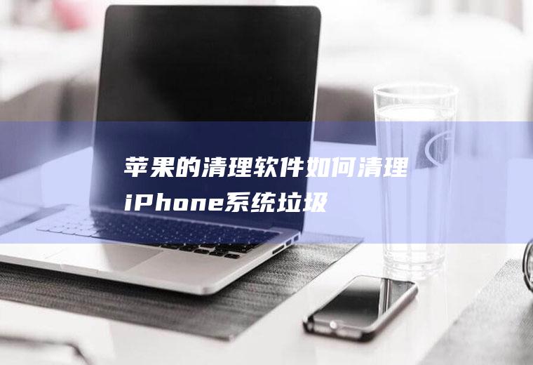 苹果的清理软件(如何清理iPhone系统垃圾?)