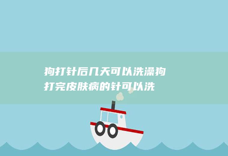 狗打针后几天可以洗澡(狗打完皮肤病的针可以洗澡吗)
