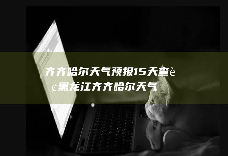 齐齐哈尔天气预报15天查询黑龙江齐齐哈尔天气预报15天查询