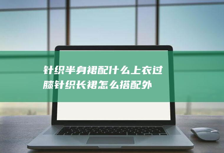 针织半身裙配什么上衣(过膝针织长裙怎么搭配外套)