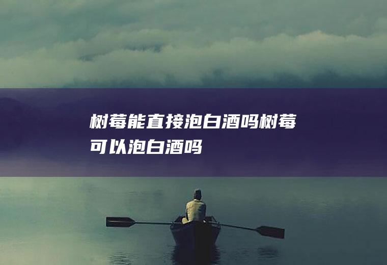 树莓能直接泡白酒吗,树莓可以泡白酒吗