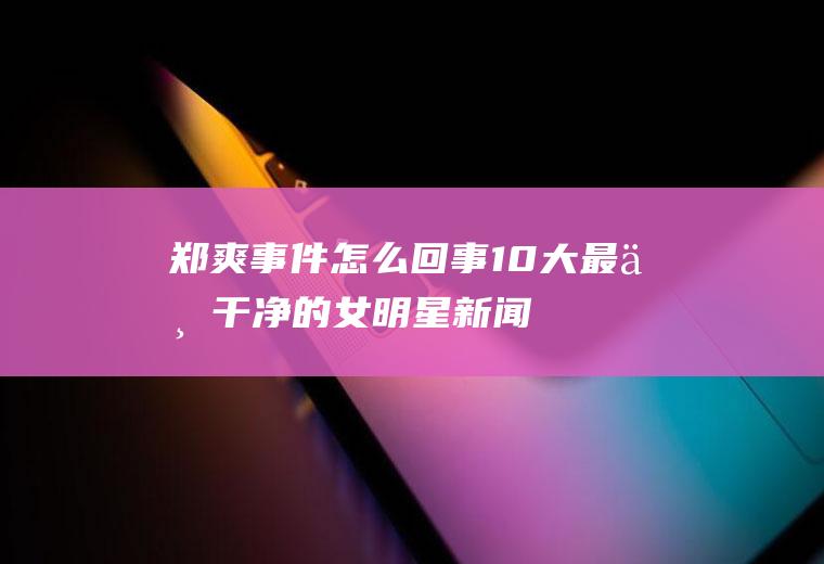 郑爽事件回事10大最不干净的女明星新闻