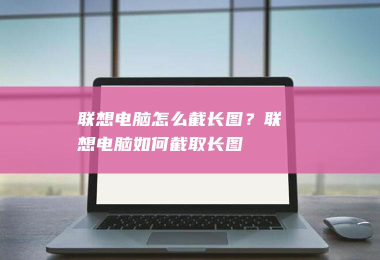 联想电脑怎么截长图？联想电脑如何截取长图