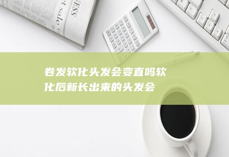 卷发软化头发会变直吗(软化后新长出来的头发会直吗)
