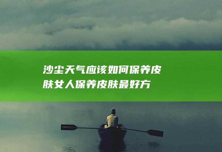沙尘天气应该如何保养皮肤(女人保养皮肤最好方法)