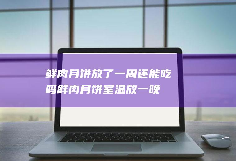 鲜肉月饼放了一周还能吃吗(鲜肉月饼室温放一晚上会坏吗)