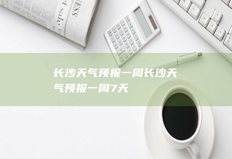 长沙天气预报一周长沙天气预报一周7天