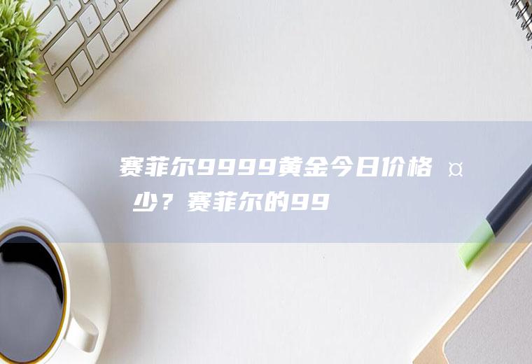 赛菲尔9999黄金今日价格多少？赛菲尔的999黄金怎么样