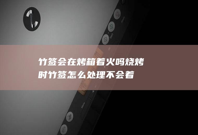 竹签会在烤箱着火吗,烧烤时竹签怎么处理不会着火