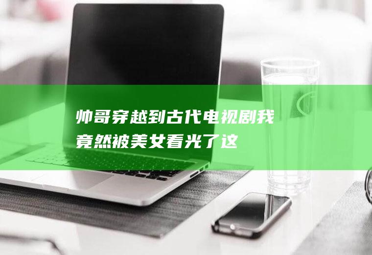 帅哥穿越到古代电视剧：我竟然被美女看光了,这可如何是好啊？