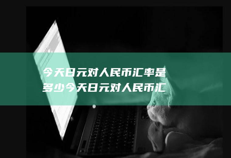 今天日元对人民币汇率是多少今天日元对人民币汇率是多少钱