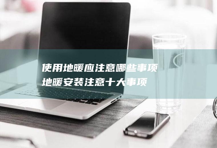 使用地暖应注意哪些事项(地暖安装注意十大事项)