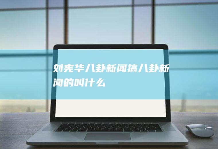 刘宪华八卦新闻(搞八卦新闻的叫什么)