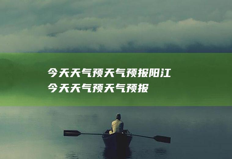 今天天气预天气预报阳江今天天气预天气预报
