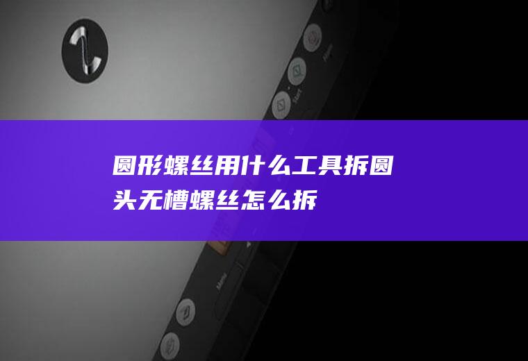 圆形螺丝用什么工具拆(圆头无槽螺丝怎么拆)