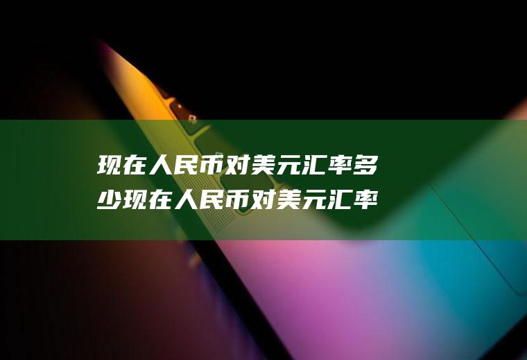 现在人民币对美元汇率多少现在人民币对美元汇率多少钱