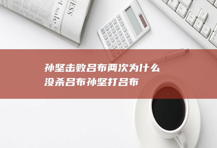 孙坚击败吕布两次为什么没杀吕布(孙坚打吕布)