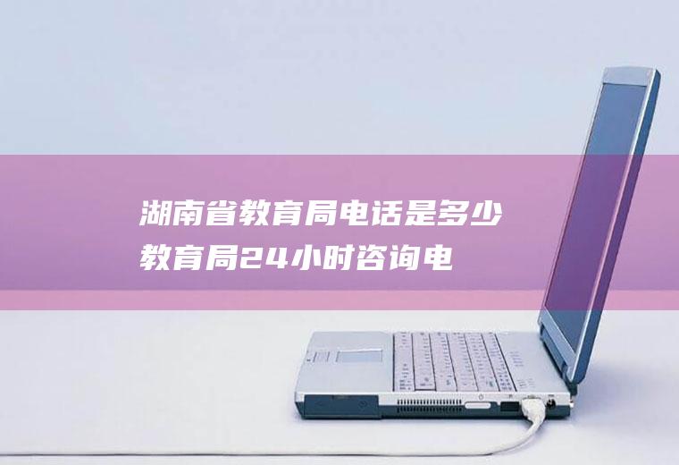 湖南省教育局电话是多少(教育局24小时咨询电话)