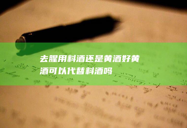 去腥用料酒还是黄酒好(黄酒可以代替料酒吗)