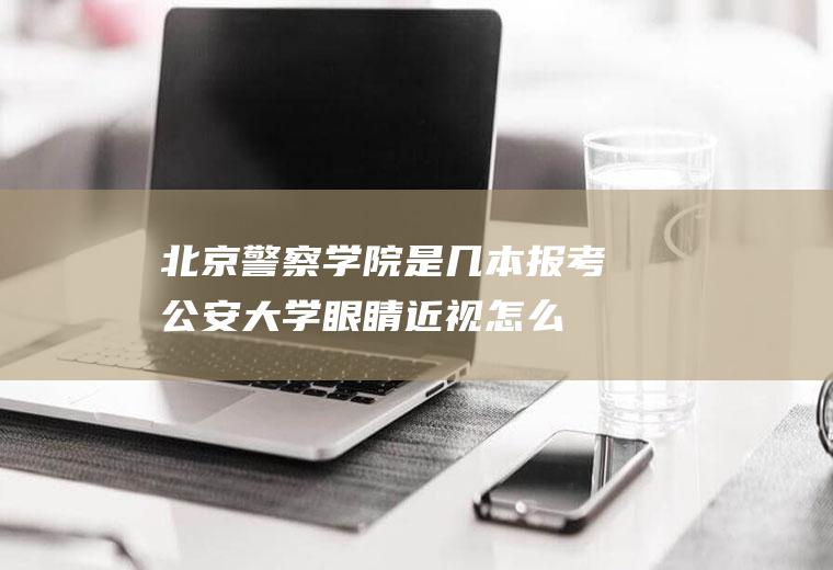 北京警察学院是几本(报考公安大学眼睛近视怎么办)