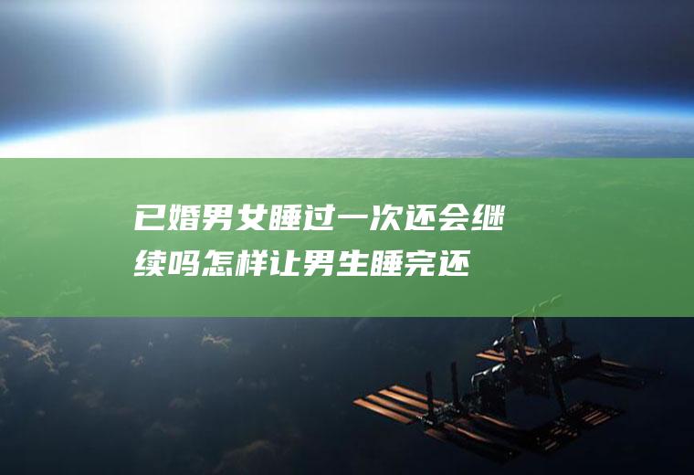 已婚男女睡过一次还会继续吗(怎样让男生睡完还想睡你)