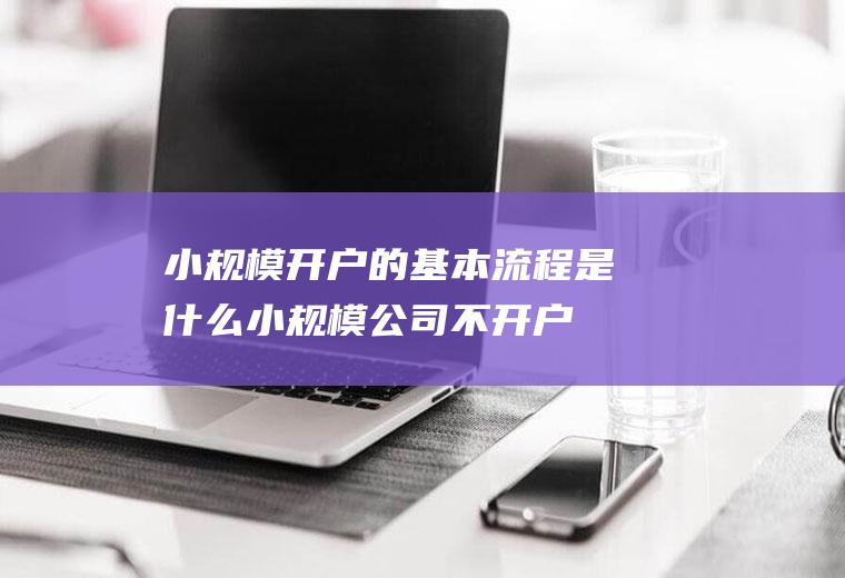 小规模开户的基本流程是什么(小规模公司不开户可以吗)