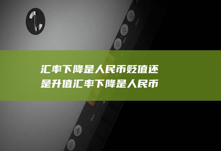 汇率下降是人民币贬值还是升值汇率下降是人民币贬值还是升值呢