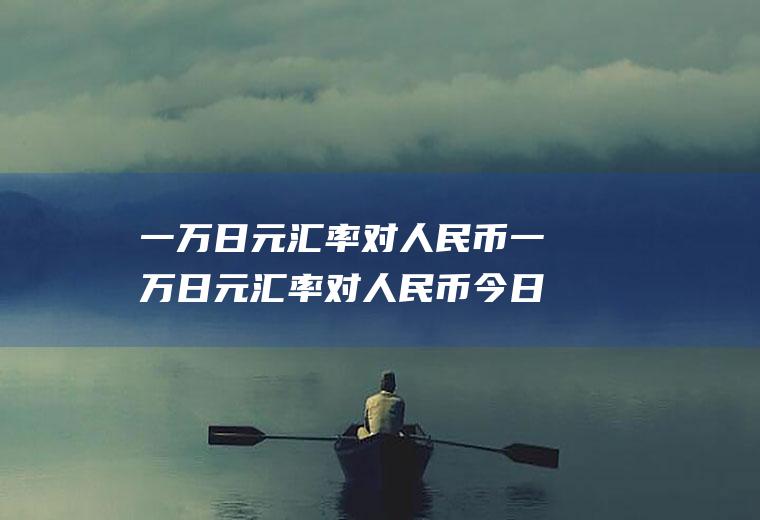 一万日元汇率对人民币一万日元汇率对人民币今日汇率多少