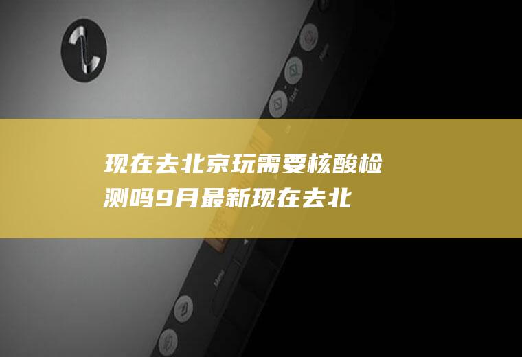 现在去北京玩需要核酸检测吗9月最新(现在去北京旅游需要核酸检测吗)