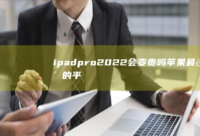 ipadpro2022会变贵吗(苹果最贵的平板)