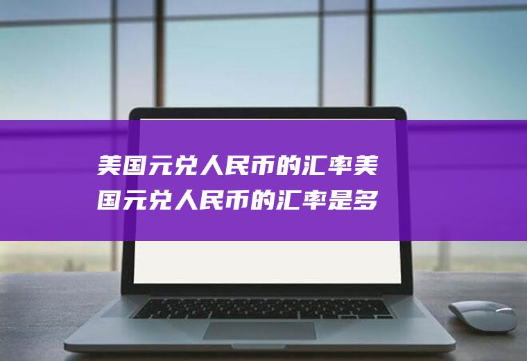 美国元兑人民币的汇率美国元兑人民币的汇率是多少