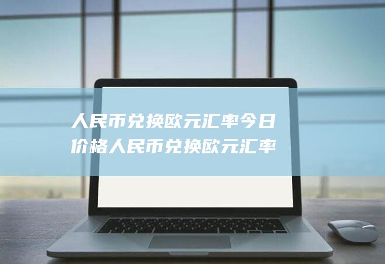人民币兑换欧元汇率今日价格人民币兑换欧元汇率今日价格工行