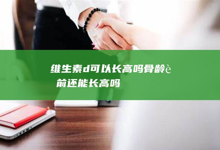 维生素d可以长高吗(骨龄超前还能长高吗)