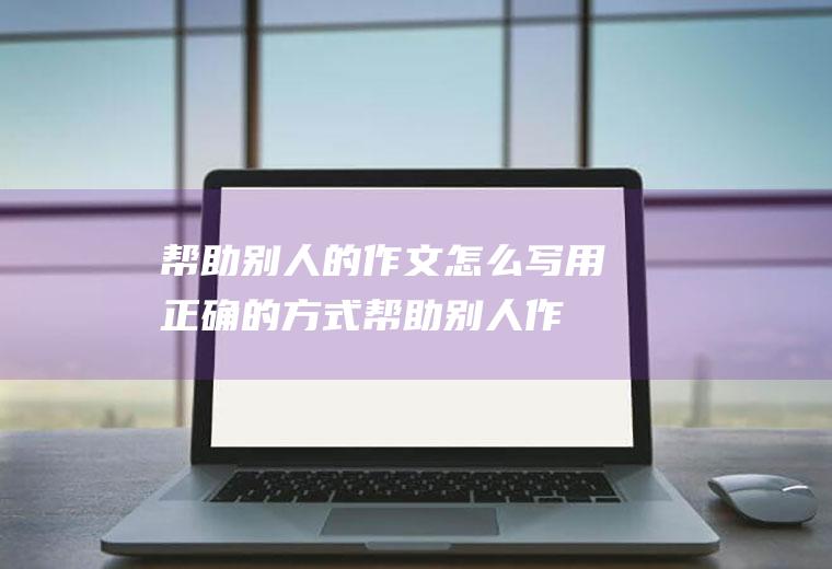 帮助别人的作文怎么写(用正确的方式帮助别人作文)