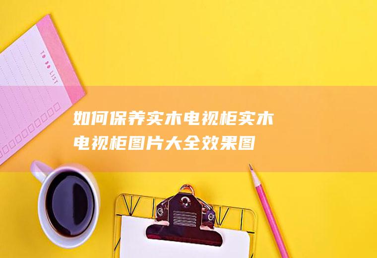 如何保养实木电视柜(实木电视柜图片大全效果图)