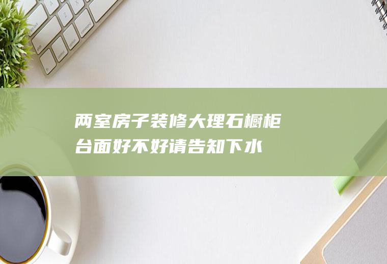 两室房子装修大理石橱柜台面好不好(请告知下水晶玉大理石橱柜台面哪个好)