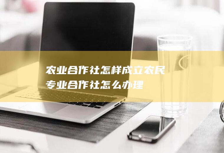 农业合作社怎样成立(农民专业合作社怎么办理)