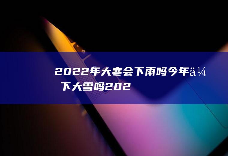2022年大寒会下雨吗(今年会下大雪吗2020南方)