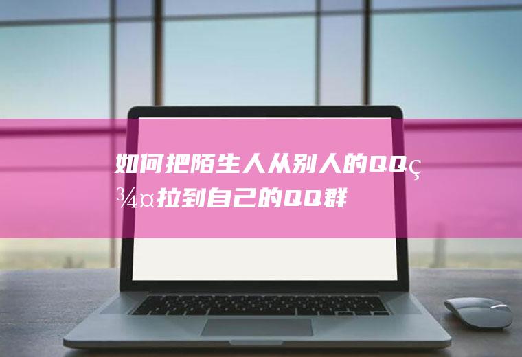如何把陌生人从别人的QQ群拉到自己的QQ群(qq老是被陌生人拉进群)