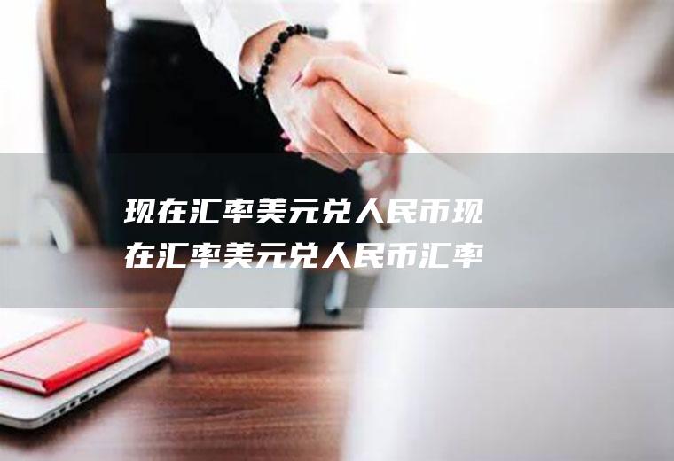 现在汇率美元兑人民币现在汇率美元兑人民币汇率