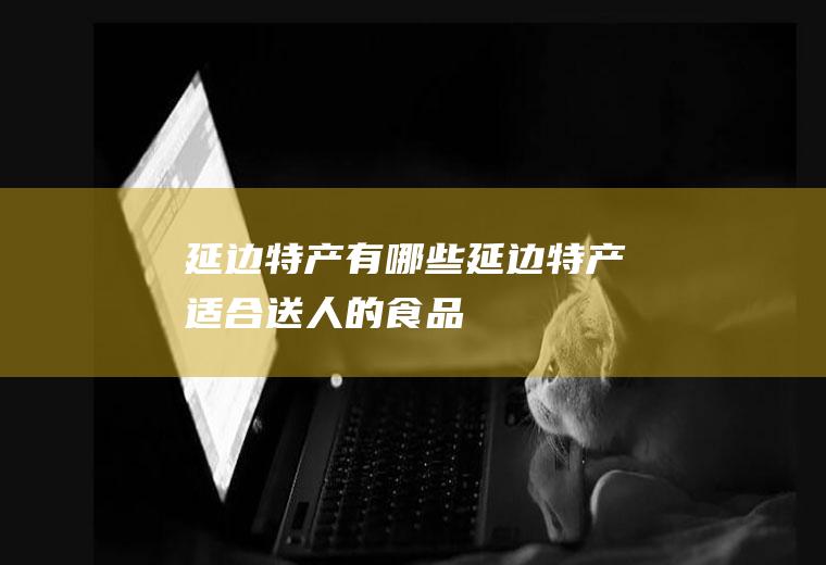 延边特产有哪些(延边特产适合送人的食品)