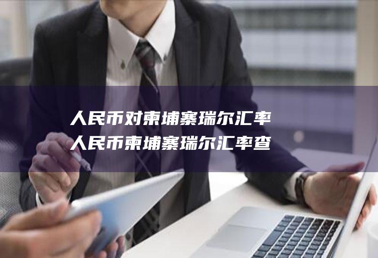 人民币对柬埔寨瑞尔汇率人民币柬埔寨瑞尔汇率查询