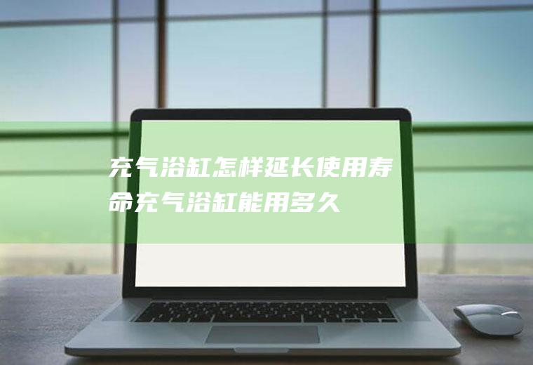 充气浴缸怎样延长使用寿命(充气浴缸能用多久)