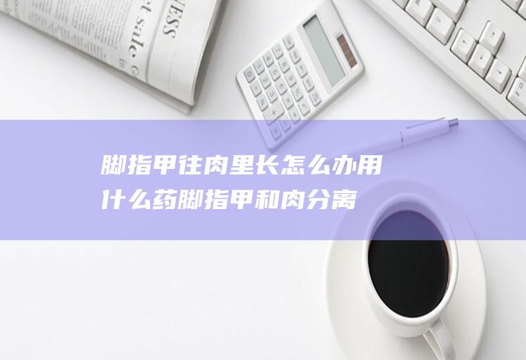 脚指甲往肉里长怎么办用什么药(脚指甲和肉分离了该怎么办)