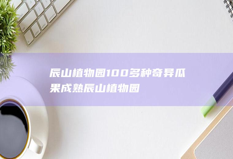 辰山植物园100多种奇异瓜果成熟(辰山植物园时间)