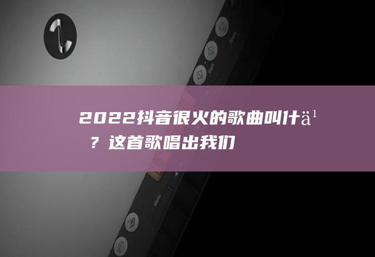2022抖音很火的歌曲叫什么？这首歌唱出我们的心声