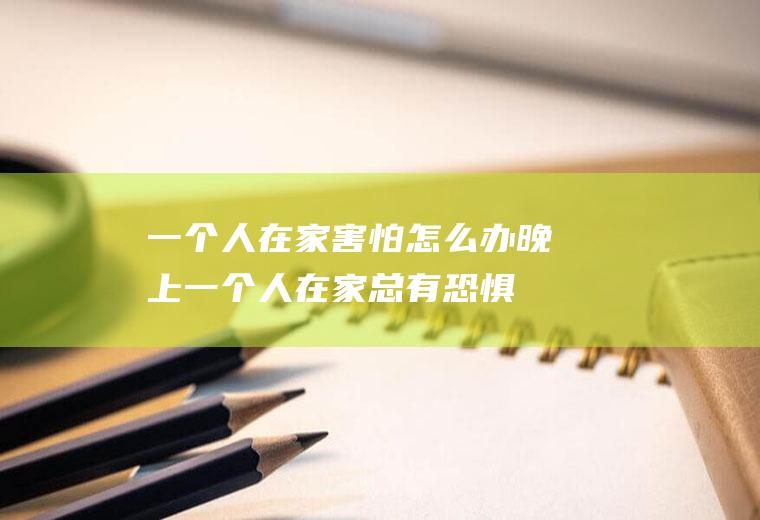 一个人在家害怕怎么办(晚上一个人在家总有恐惧感)